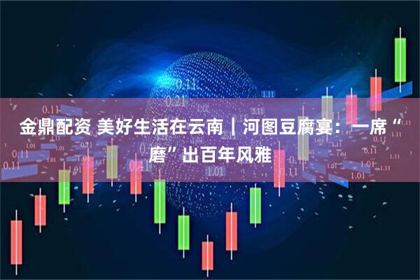 金鼎配资 美好生活在云南|河图豆腐宴:一席“磨”出百年风雅