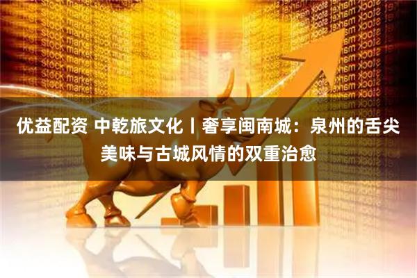 优益配资 中乾旅文化丨奢享闽南城：泉州的舌尖美味与古城风情的双重治愈