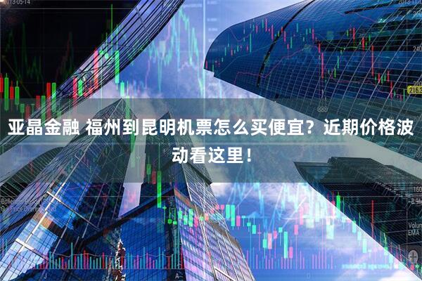 亚晶金融 福州到昆明机票怎么买便宜？近期价格波动看这里！