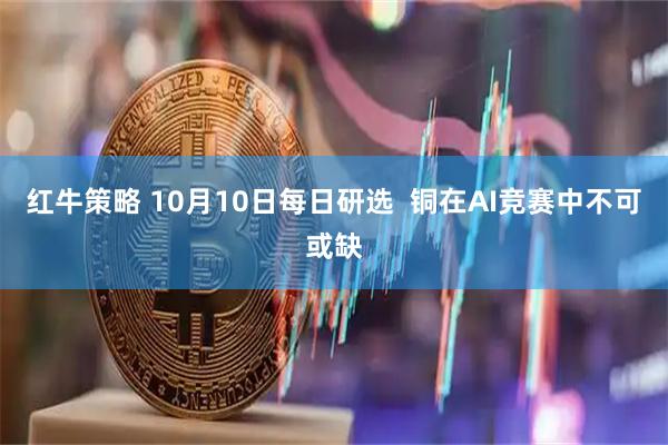 红牛策略 10月10日每日研选 铜在AI竞赛中不可或缺