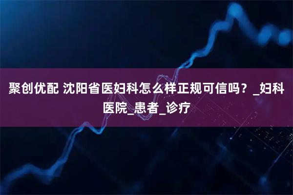 聚创优配 沈阳省医妇科怎么样正规可信吗？_妇科医院_患者_诊疗