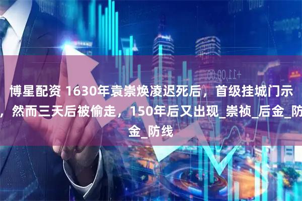博星配资 1630年袁崇焕凌迟死后，首级挂城门示众，然而三天后被偷走，150年后又出现_崇祯_后金_防线