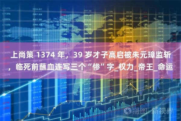 上尚策 1374 年，39 岁才子高启被朱元璋监斩，临死前蘸血连写三个“惨”字_权力_帝王_命运