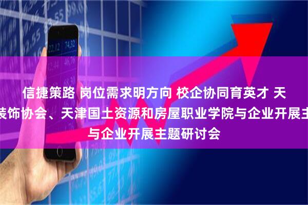 信捷策路 岗位需求明方向 校企协同育英才 天津市环境装饰协会、天津国土资源和房屋职业学院与企业开展主题研讨会