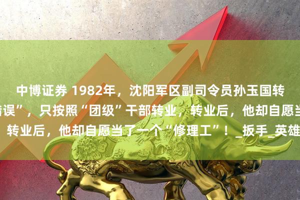 中博证券 1982年，沈阳军区副司令员孙玉国转业后，因为犯过一个“错误”，只按照“团级”干部转业，转业后，他却自愿当了一个“修理工”！_扳手_英雄_地方