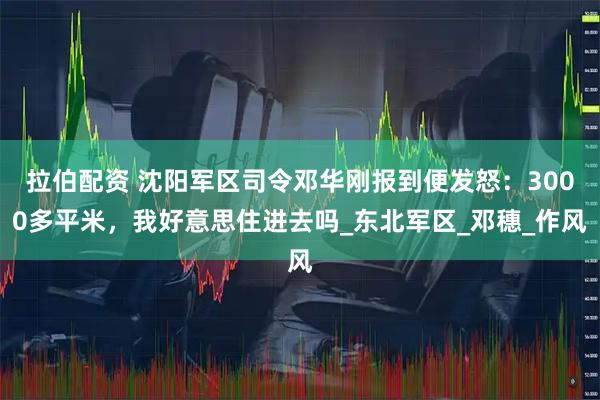 拉伯配资 沈阳军区司令邓华刚报到便发怒：3000多平米，我好意思住进去吗_东北军区_邓穗_作风