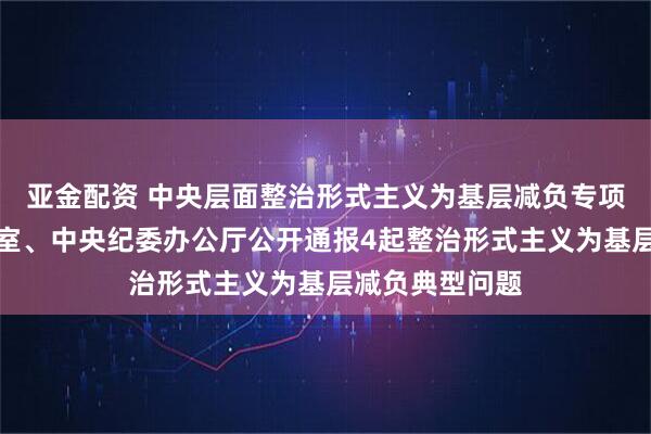 亚金配资 中央层面整治形式主义为基层减负专项工作机制办公室、中央纪委办公厅公开通报4起整治形式主义为基层减负典型问题