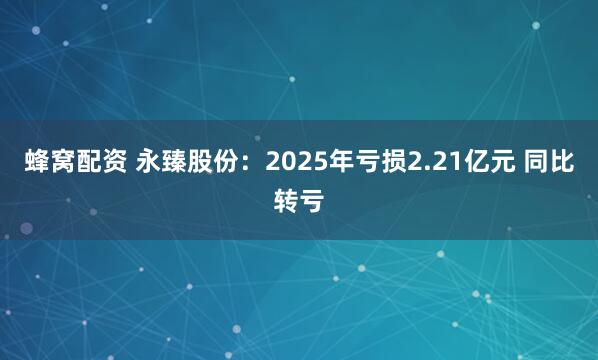 蜂窝配资 永臻股份：2025年亏损2.21亿元 同比转亏