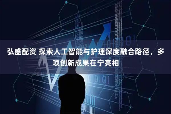 弘盛配资 探索人工智能与护理深度融合路径，多项创新成果在宁亮相