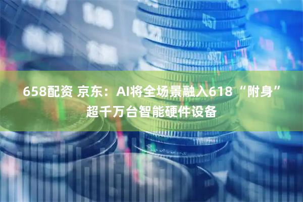 658配资 京东：AI将全场景融入618 “附身”超千万台智能硬件设备