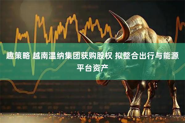 趣策略 越南温纳集团获购股权 拟整合出行与能源平台资产