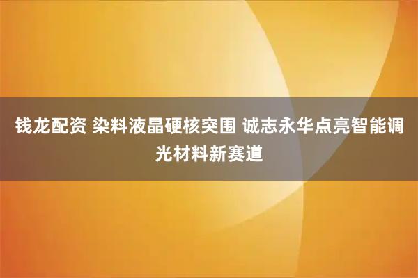 钱龙配资 染料液晶硬核突围 诚志永华点亮智能调光材料新赛道