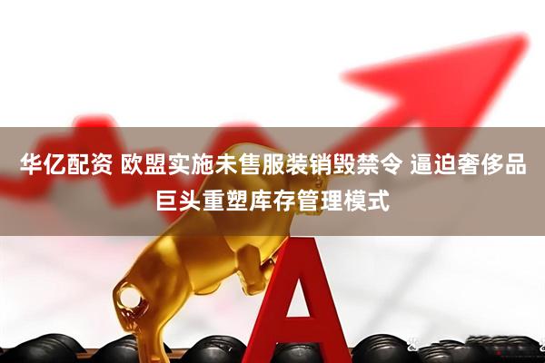 华亿配资 欧盟实施未售服装销毁禁令 逼迫奢侈品巨头重塑库存管理模式
