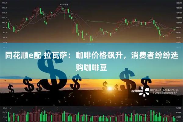 同花顺e配 拉瓦萨：咖啡价格飙升，消费者纷纷选购咖啡豆