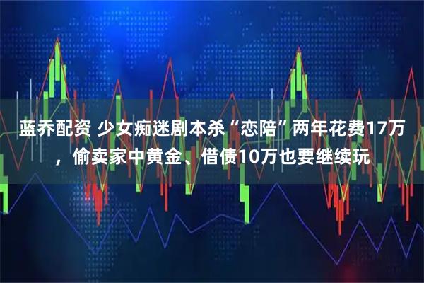 蓝乔配资 少女痴迷剧本杀“恋陪”两年花费17万，偷卖家中黄金、借债10万也要继续玩