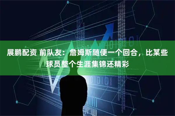 展鹏配资 前队友：詹姆斯随便一个回合，比某些球员整个生涯集锦还精彩
